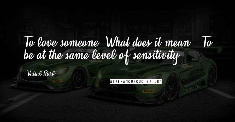 Vatsal Surti Quotes: To love someone. What does it mean?""To be at the same level of sensitivity.