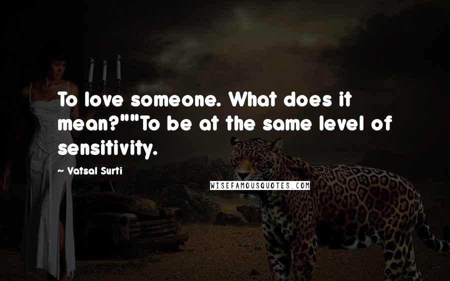 Vatsal Surti Quotes: To love someone. What does it mean?""To be at the same level of sensitivity.