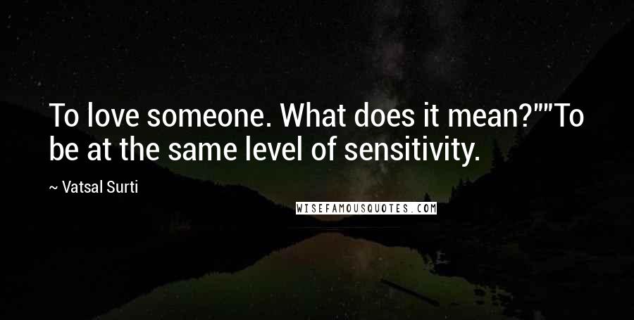 Vatsal Surti Quotes: To love someone. What does it mean?""To be at the same level of sensitivity.