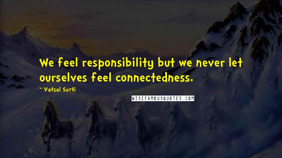 Vatsal Surti Quotes: We feel responsibility but we never let ourselves feel connectedness.