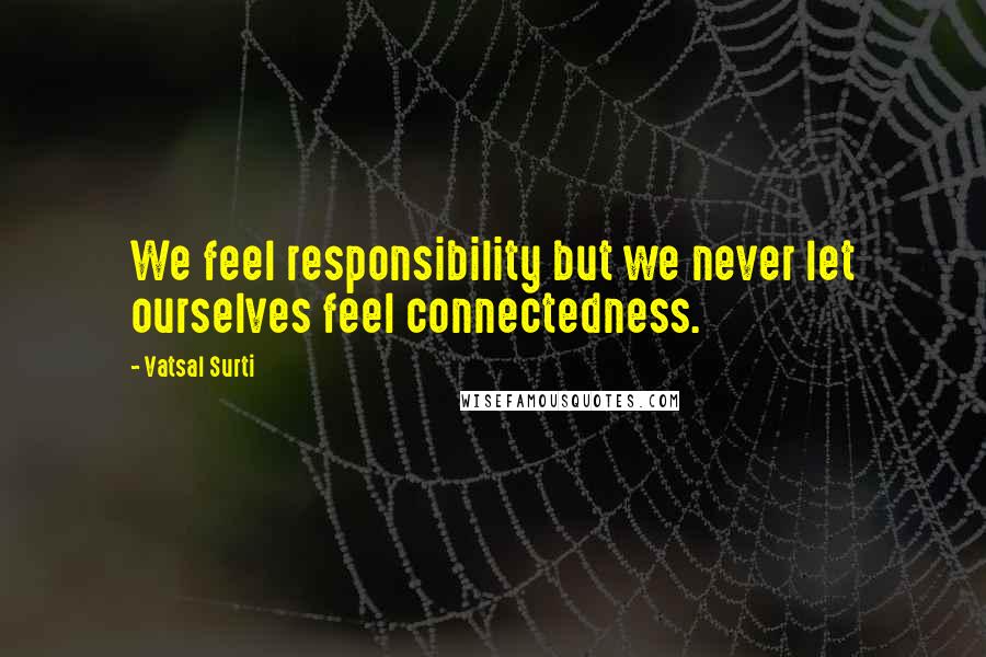 Vatsal Surti Quotes: We feel responsibility but we never let ourselves feel connectedness.