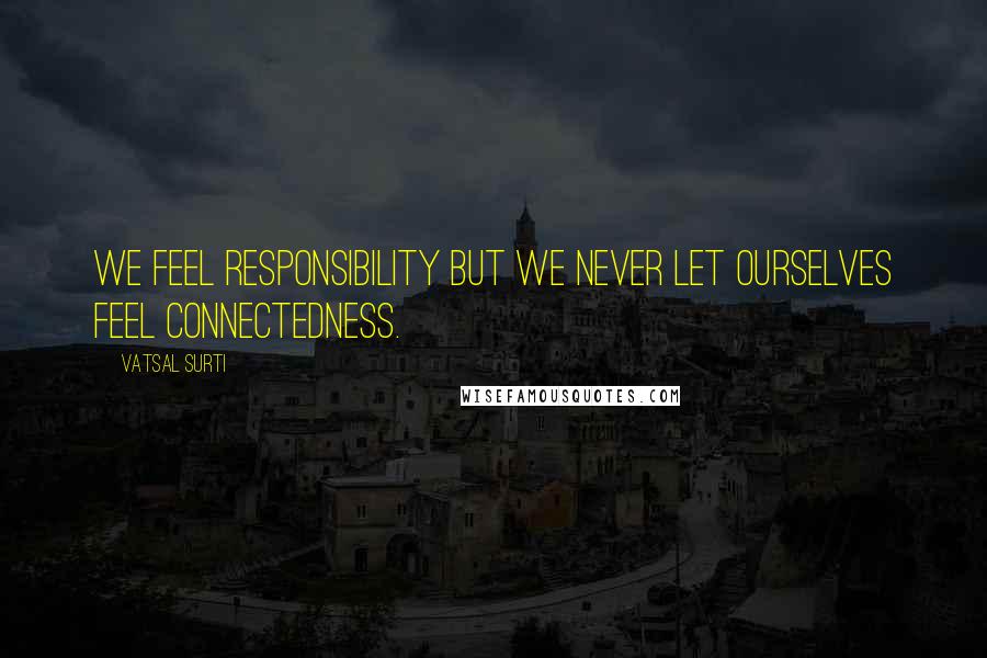 Vatsal Surti Quotes: We feel responsibility but we never let ourselves feel connectedness.