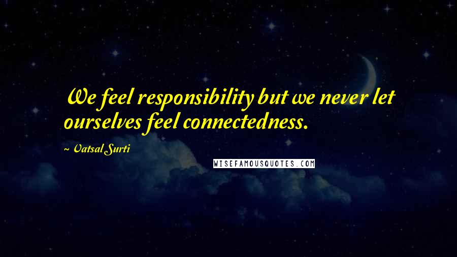 Vatsal Surti Quotes: We feel responsibility but we never let ourselves feel connectedness.