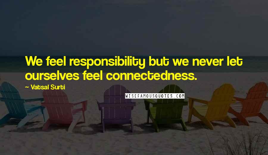Vatsal Surti Quotes: We feel responsibility but we never let ourselves feel connectedness.
