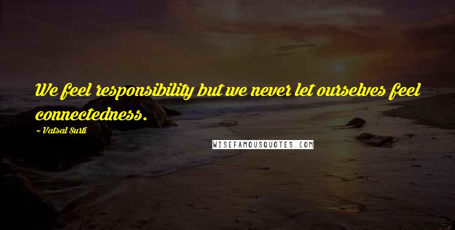 Vatsal Surti Quotes: We feel responsibility but we never let ourselves feel connectedness.