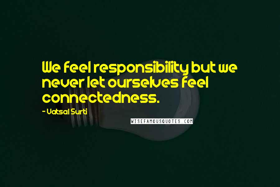 Vatsal Surti Quotes: We feel responsibility but we never let ourselves feel connectedness.