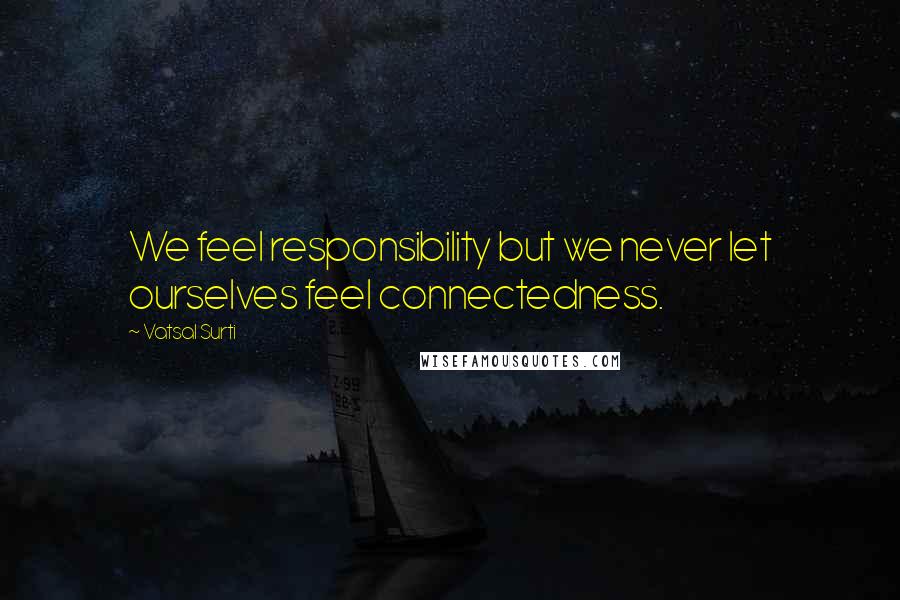 Vatsal Surti Quotes: We feel responsibility but we never let ourselves feel connectedness.