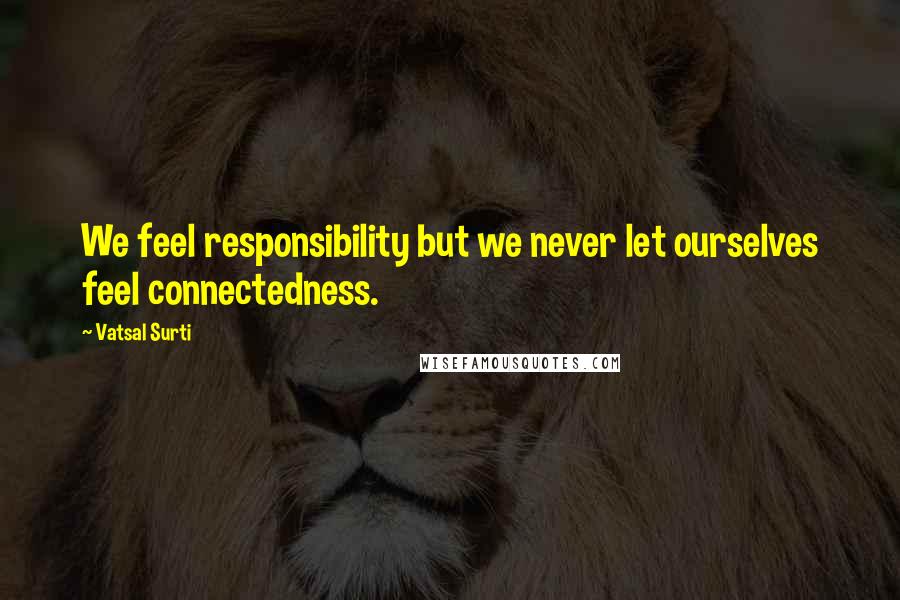 Vatsal Surti Quotes: We feel responsibility but we never let ourselves feel connectedness.