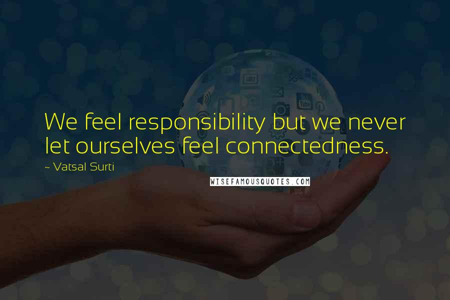 Vatsal Surti Quotes: We feel responsibility but we never let ourselves feel connectedness.