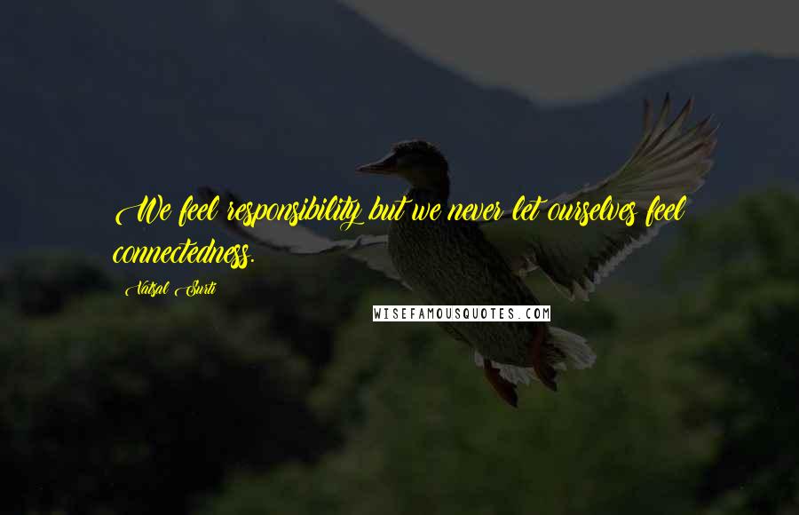 Vatsal Surti Quotes: We feel responsibility but we never let ourselves feel connectedness.