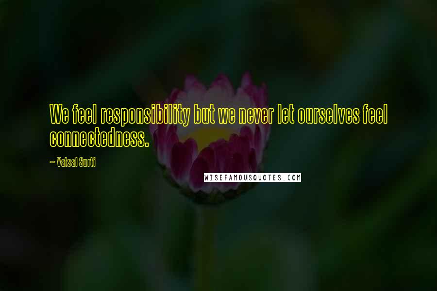 Vatsal Surti Quotes: We feel responsibility but we never let ourselves feel connectedness.