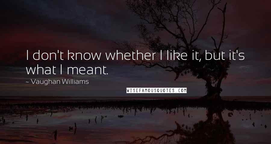 Vaughan Williams Quotes: I don't know whether I like it, but it's what I meant.