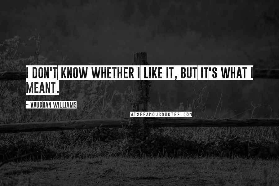 Vaughan Williams Quotes: I don't know whether I like it, but it's what I meant.