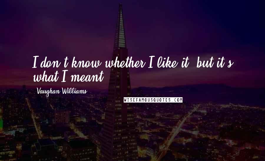 Vaughan Williams Quotes: I don't know whether I like it, but it's what I meant.