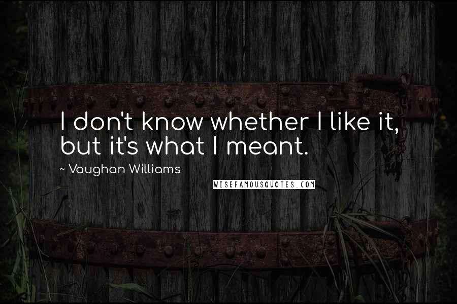 Vaughan Williams Quotes: I don't know whether I like it, but it's what I meant.