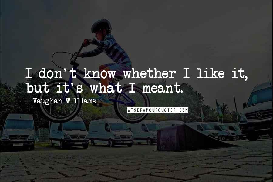 Vaughan Williams Quotes: I don't know whether I like it, but it's what I meant.