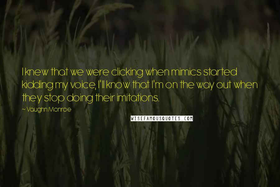Vaughn Monroe Quotes: I knew that we were clicking when mimics started kidding my voice, I'll know that I'm on the way out when they stop doing their imitations.