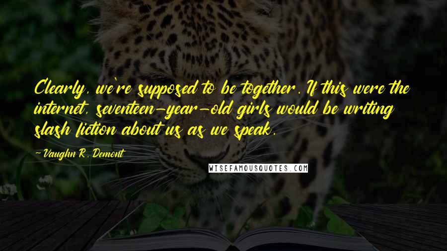 Vaughn R. Demont Quotes: Clearly, we're supposed to be together. If this were the internet, seventeen-year-old girls would be writing slash fiction about us as we speak.