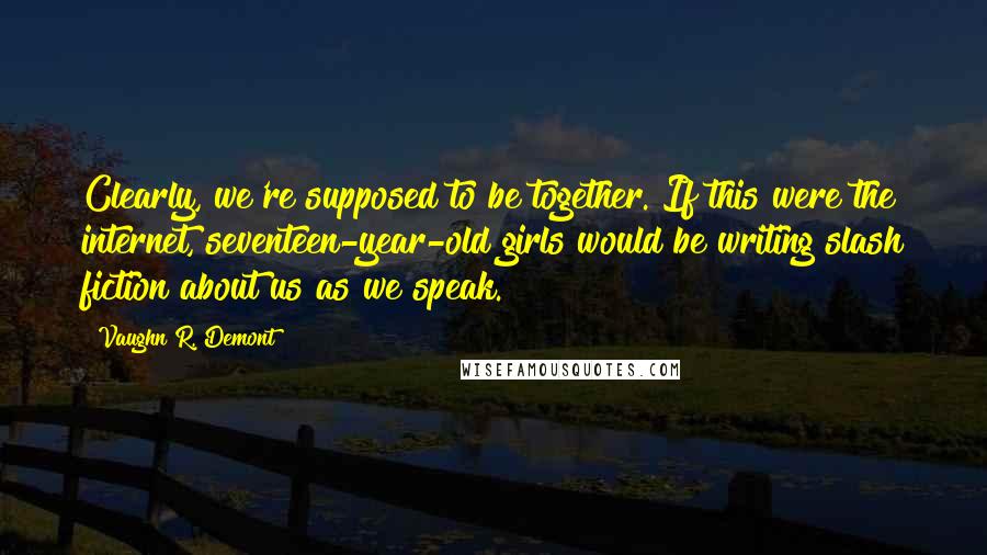 Vaughn R. Demont Quotes: Clearly, we're supposed to be together. If this were the internet, seventeen-year-old girls would be writing slash fiction about us as we speak.