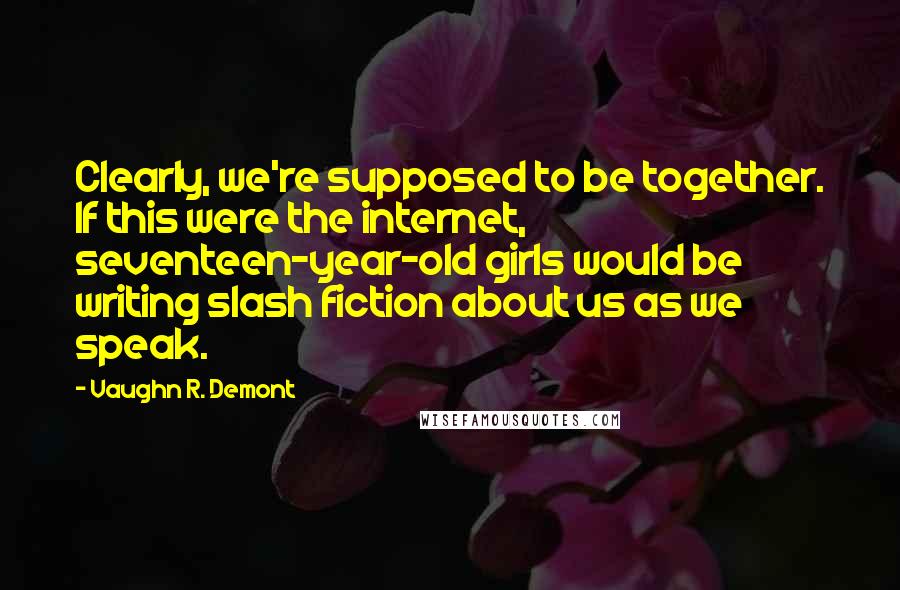 Vaughn R. Demont Quotes: Clearly, we're supposed to be together. If this were the internet, seventeen-year-old girls would be writing slash fiction about us as we speak.
