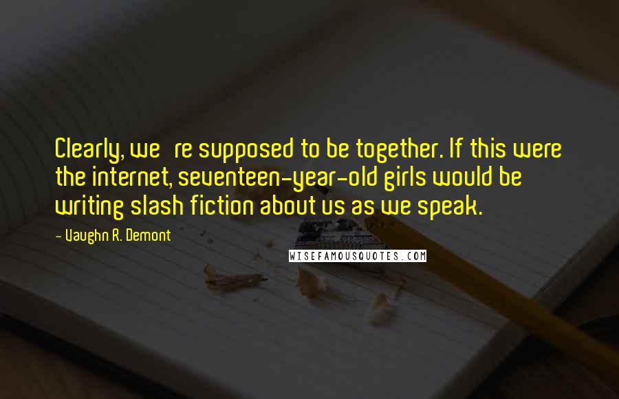 Vaughn R. Demont Quotes: Clearly, we're supposed to be together. If this were the internet, seventeen-year-old girls would be writing slash fiction about us as we speak.