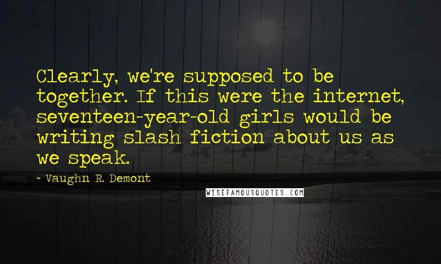 Vaughn R. Demont Quotes: Clearly, we're supposed to be together. If this were the internet, seventeen-year-old girls would be writing slash fiction about us as we speak.