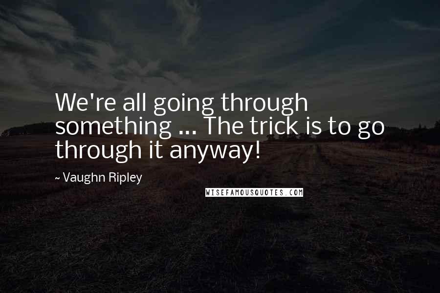 Vaughn Ripley Quotes: We're all going through something ... The trick is to go through it anyway!