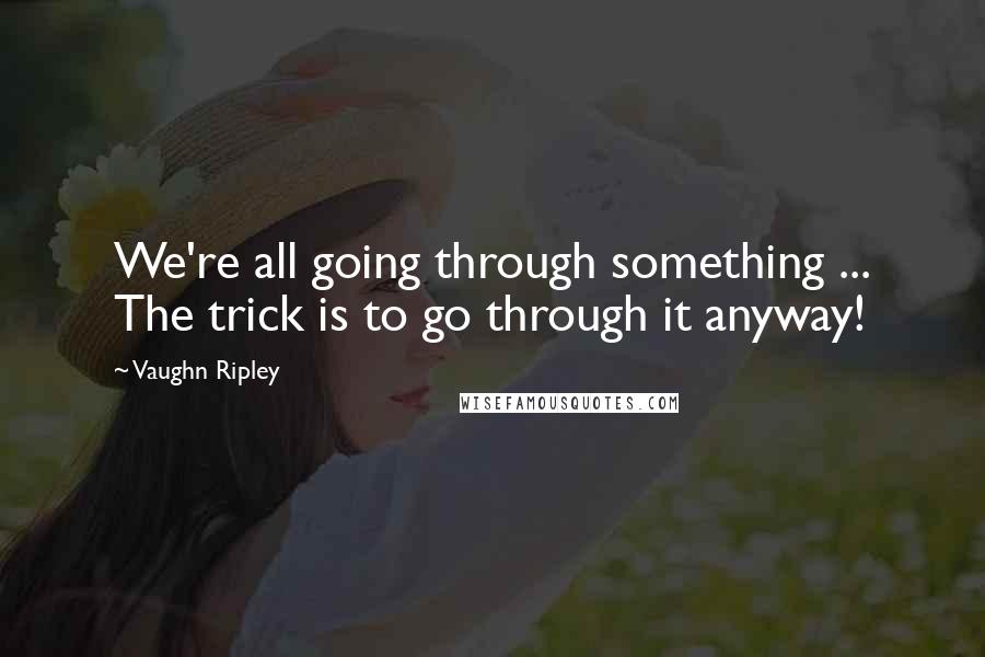 Vaughn Ripley Quotes: We're all going through something ... The trick is to go through it anyway!