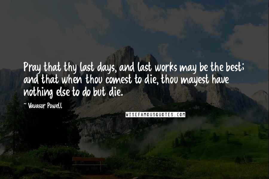 Vavasor Powell Quotes: Pray that thy last days, and last works may be the best; and that when thou comest to die, thou mayest have nothing else to do but die.