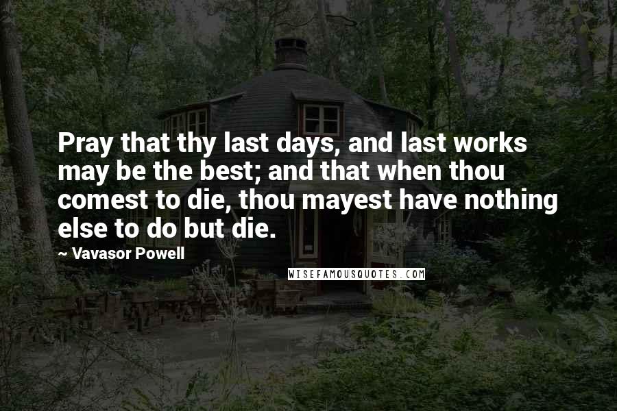Vavasor Powell Quotes: Pray that thy last days, and last works may be the best; and that when thou comest to die, thou mayest have nothing else to do but die.
