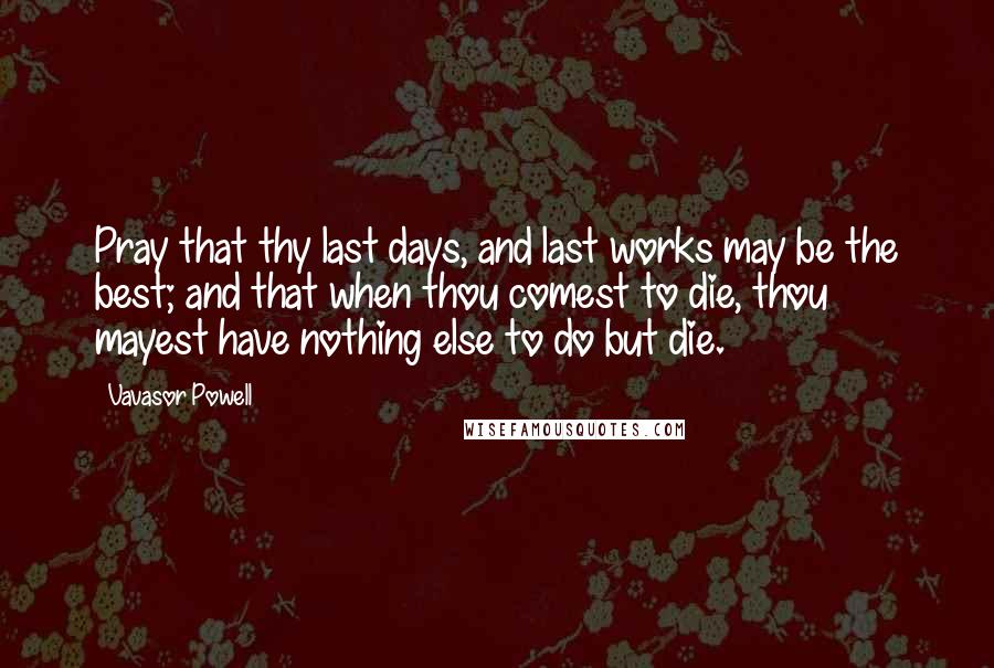 Vavasor Powell Quotes: Pray that thy last days, and last works may be the best; and that when thou comest to die, thou mayest have nothing else to do but die.