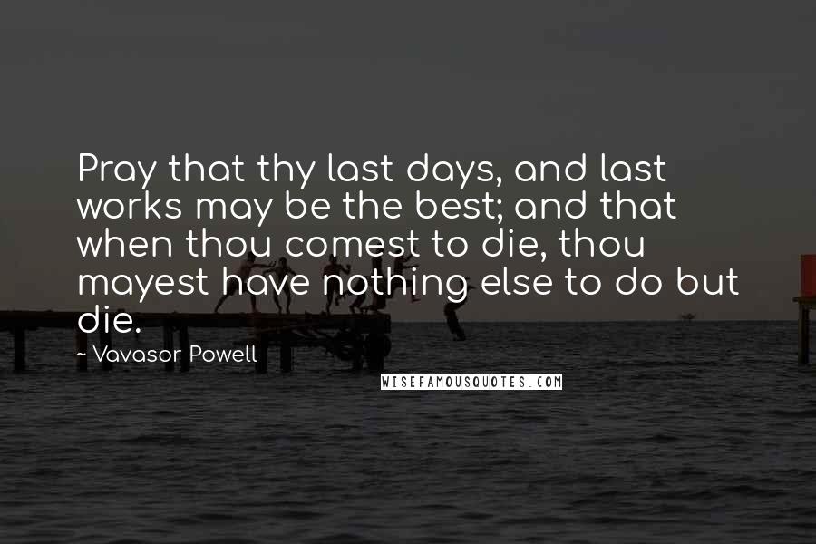 Vavasor Powell Quotes: Pray that thy last days, and last works may be the best; and that when thou comest to die, thou mayest have nothing else to do but die.