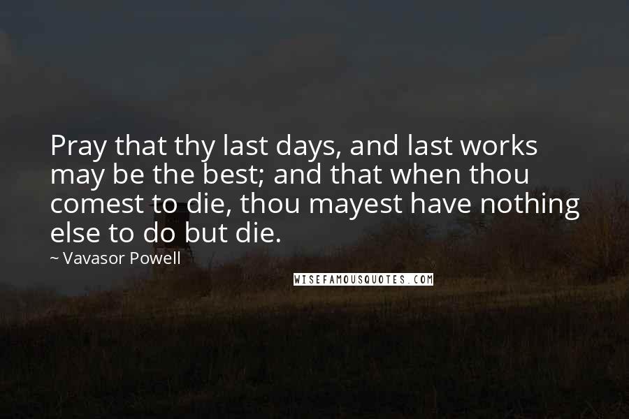 Vavasor Powell Quotes: Pray that thy last days, and last works may be the best; and that when thou comest to die, thou mayest have nothing else to do but die.