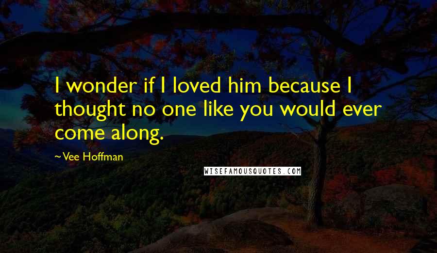 Vee Hoffman Quotes: I wonder if I loved him because I thought no one like you would ever come along.