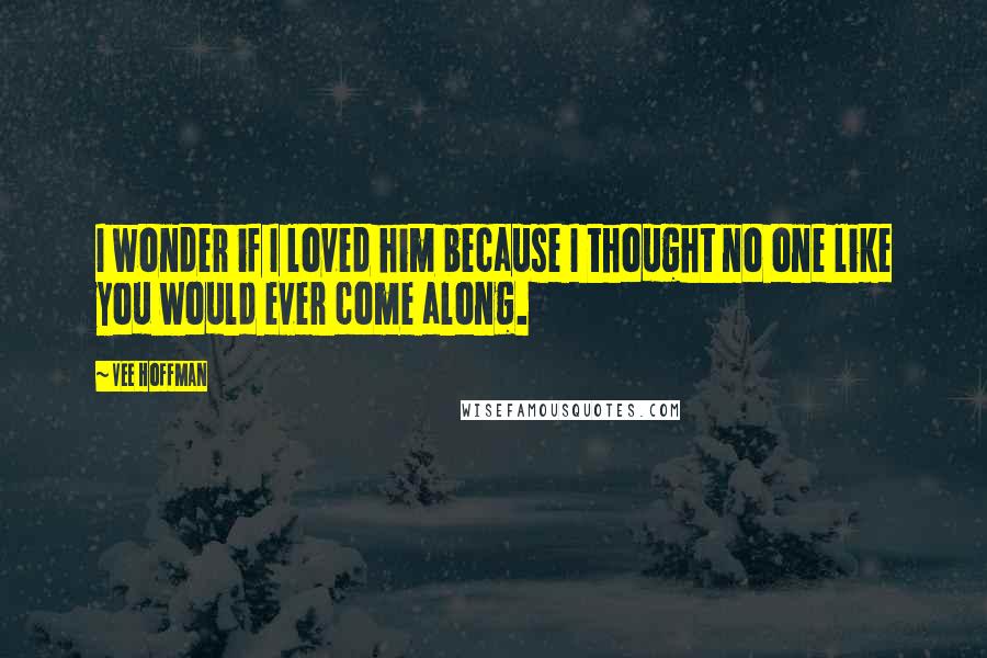 Vee Hoffman Quotes: I wonder if I loved him because I thought no one like you would ever come along.