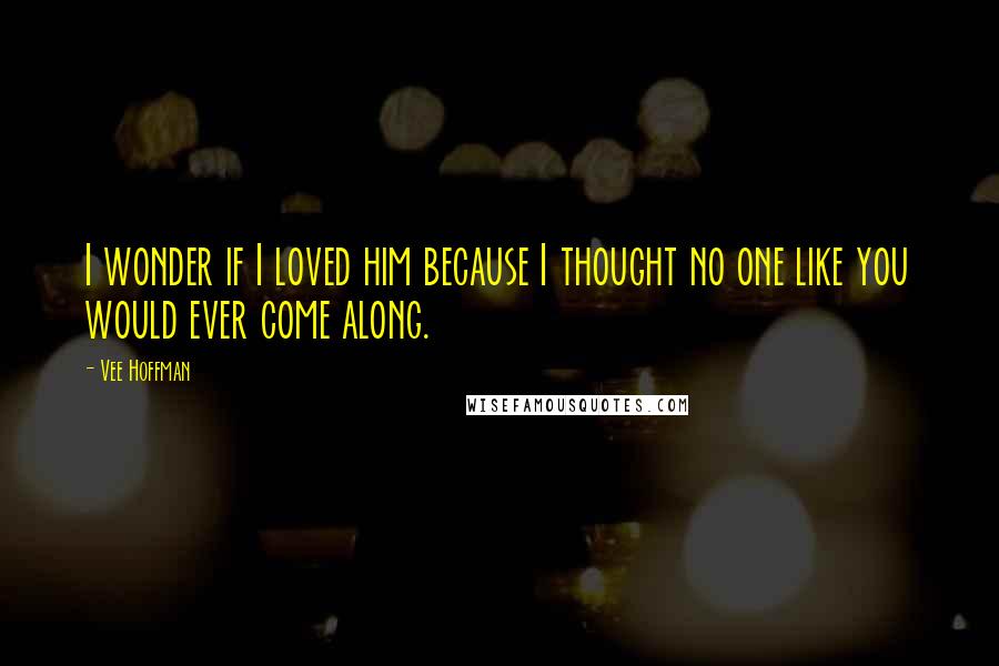 Vee Hoffman Quotes: I wonder if I loved him because I thought no one like you would ever come along.