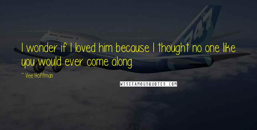 Vee Hoffman Quotes: I wonder if I loved him because I thought no one like you would ever come along.