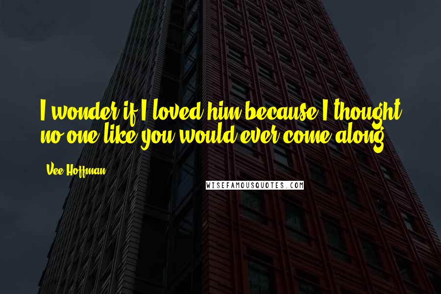 Vee Hoffman Quotes: I wonder if I loved him because I thought no one like you would ever come along.