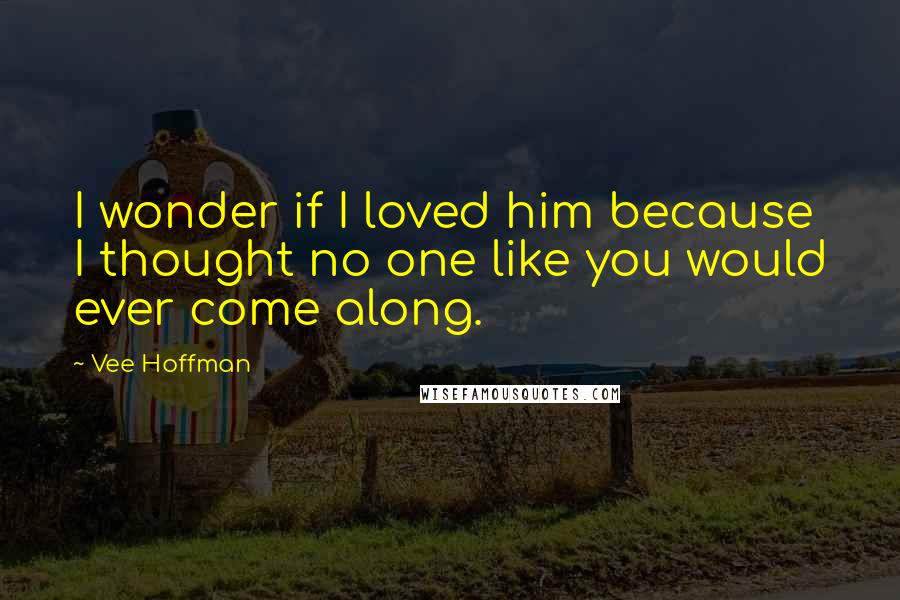 Vee Hoffman Quotes: I wonder if I loved him because I thought no one like you would ever come along.