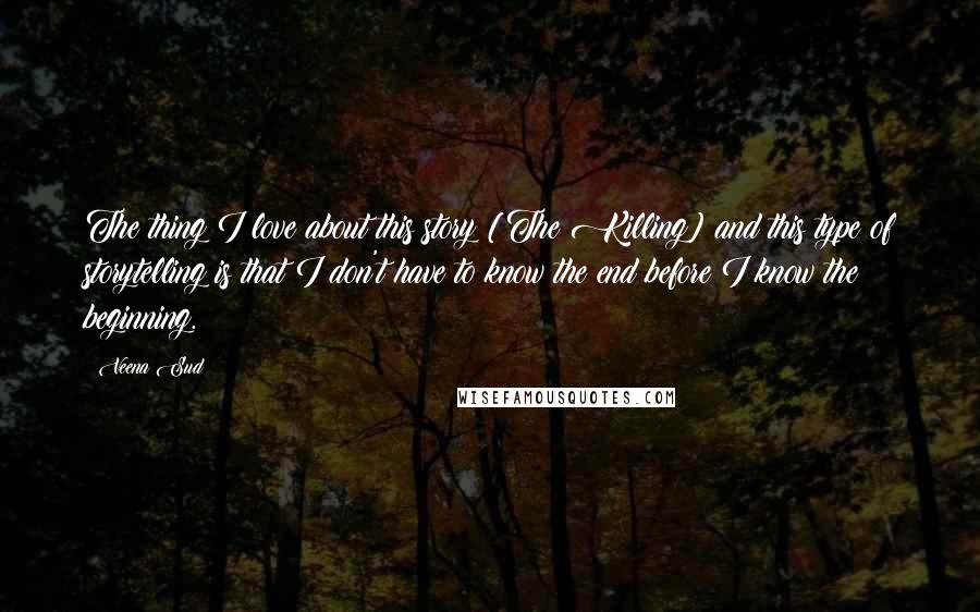 Veena Sud Quotes: The thing I love about this story [The Killing] and this type of storytelling is that I don't have to know the end before I know the beginning.