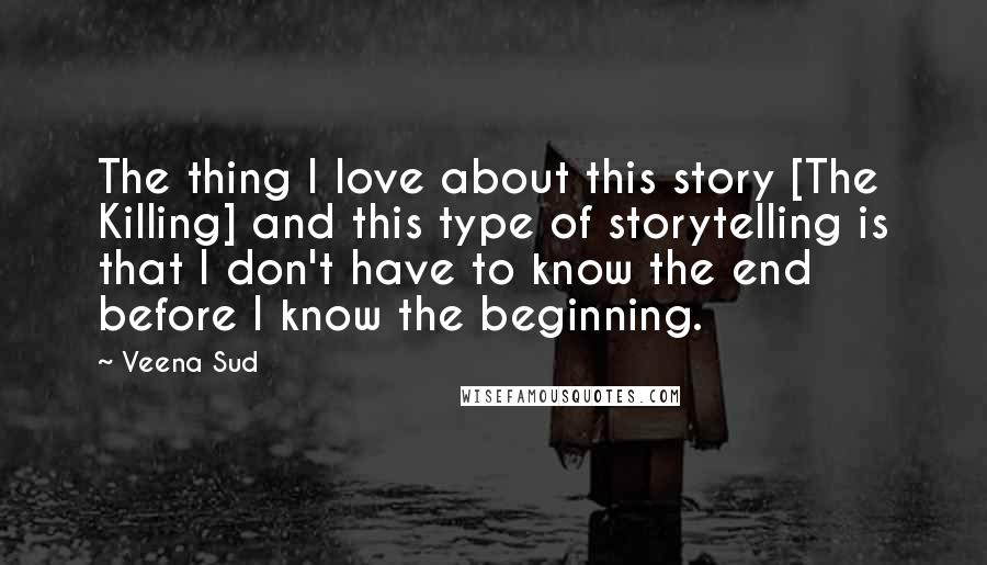 Veena Sud Quotes: The thing I love about this story [The Killing] and this type of storytelling is that I don't have to know the end before I know the beginning.