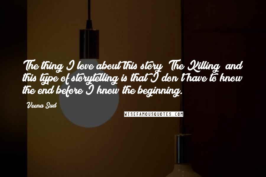 Veena Sud Quotes: The thing I love about this story [The Killing] and this type of storytelling is that I don't have to know the end before I know the beginning.