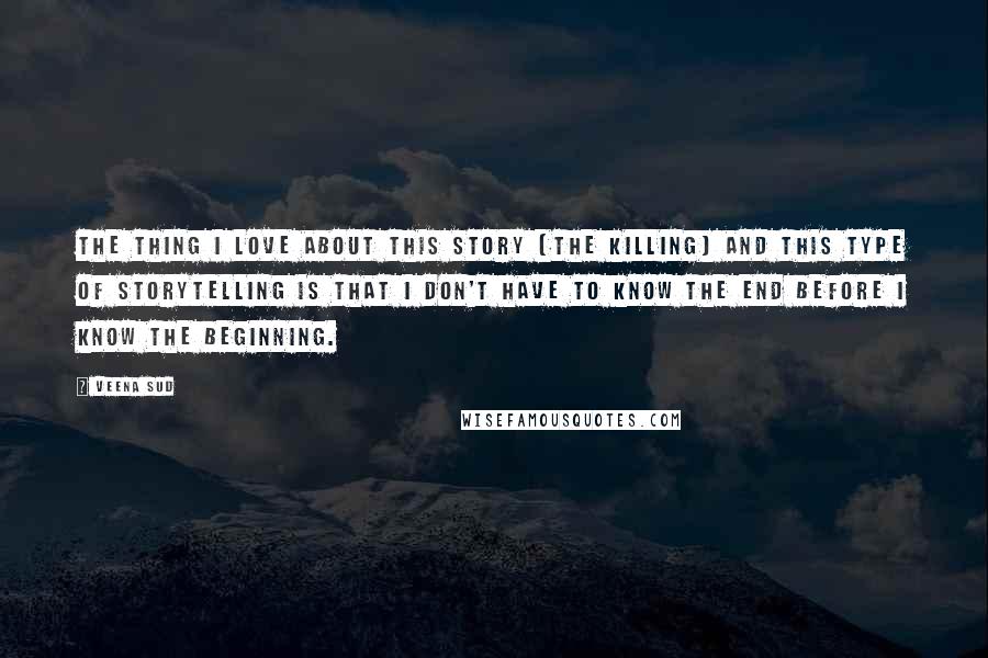 Veena Sud Quotes: The thing I love about this story [The Killing] and this type of storytelling is that I don't have to know the end before I know the beginning.