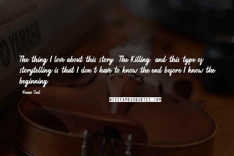 Veena Sud Quotes: The thing I love about this story [The Killing] and this type of storytelling is that I don't have to know the end before I know the beginning.