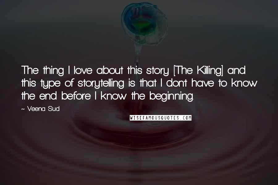 Veena Sud Quotes: The thing I love about this story [The Killing] and this type of storytelling is that I don't have to know the end before I know the beginning.