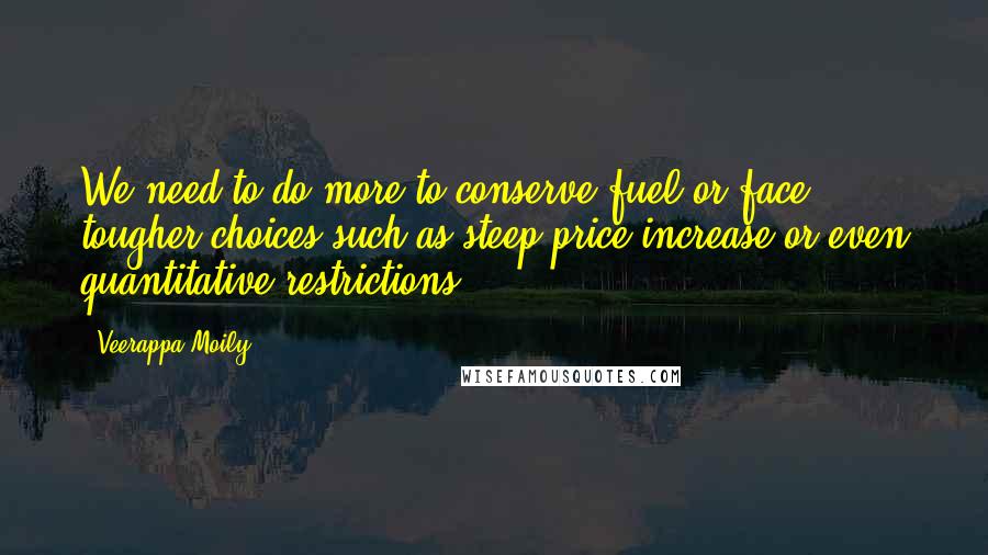 Veerappa Moily Quotes: We need to do more to conserve fuel or face tougher choices such as steep price increase or even quantitative restrictions.