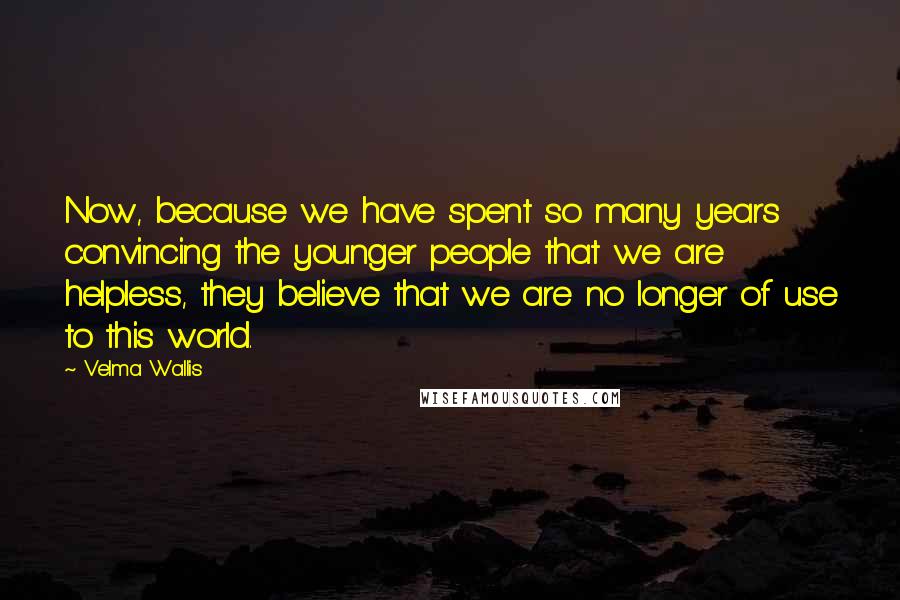 Velma Wallis Quotes: Now, because we have spent so many years convincing the younger people that we are helpless, they believe that we are no longer of use to this world.