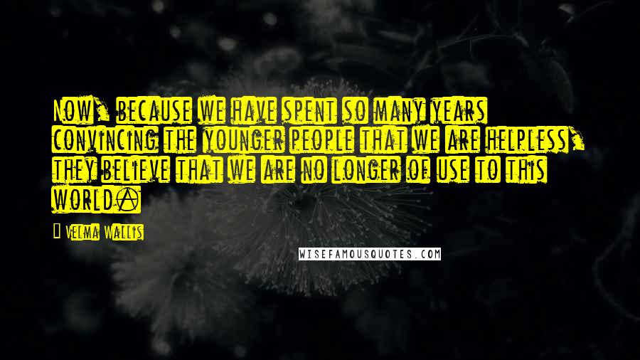 Velma Wallis Quotes: Now, because we have spent so many years convincing the younger people that we are helpless, they believe that we are no longer of use to this world.