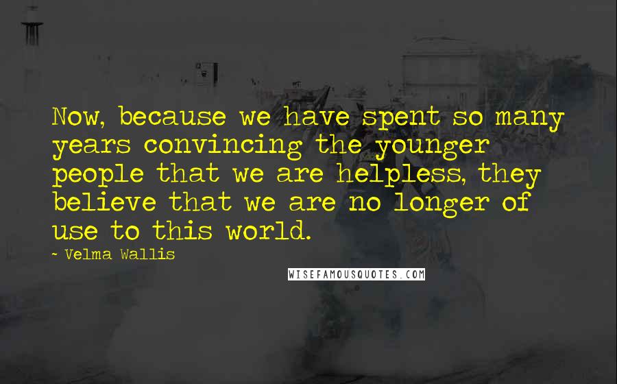 Velma Wallis Quotes: Now, because we have spent so many years convincing the younger people that we are helpless, they believe that we are no longer of use to this world.