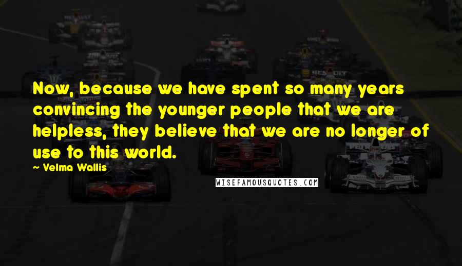 Velma Wallis Quotes: Now, because we have spent so many years convincing the younger people that we are helpless, they believe that we are no longer of use to this world.